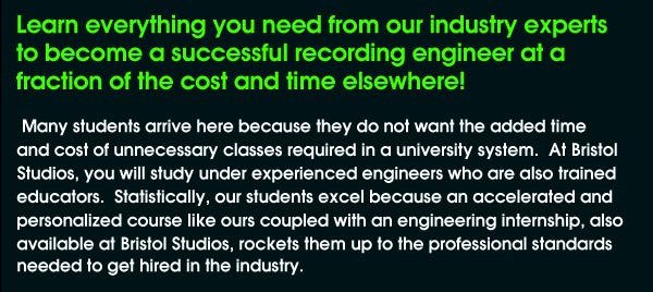Learn everything you need from our industry experts to become a successful recording engineer at a fraction of the cost and time elsewhere! Many students arrive here because they do not want the added time and cost of unnecessary classes required in a university system. At Bristol Studios, you will study under experienced engineers who are also trained educators. Statistically, our students excel because an accelerated and personalized course like ours coupled with an engineering internship, also available at bristol Studios, rockets them up to the professional standards needed to get hired in the industry.