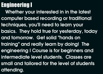 Engineering I: Whether your interested in the latest computer based recording or traditional techniques, you'll need to learn your basics. They hold true for yesterday, today and tomorrow. Get solid 'hands-on training' and really learn by doing! The engineering I course is for beginners and intermediate level students. Classes are small and tailored for the level of students attending.