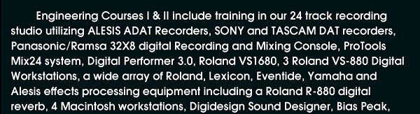 Engineering Courses 1 & 2 include training in our 24 track recording studio utilizing ALESIS ADAT recorders, SONY and TASCAM DAT recordiners, Panasonic/Ramsa 32x8 digital recoridng and mixing console, ProTools Mix24 system, Digital Performer, Roland VS1680, 3 Roland VS-880 Digital Workstations, a wide array of Roland, Lexicon, Eventide, Yamaha and Alesis effects processing equipment including a Roland R-880 digital reverb, 4 macintosh workstations, digidesign Sound Designer, Bias Peak, and much more!