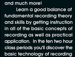Learn a good balance of fundamental recording theory and skills by getting instruction in all of the basic concepts of recording as well as practical application. In the ten two hour class periods you'll discover basic technology of recording including microphones, mixing consoles, compressors, equalizers, effects processors, speakers, recording and mixing techniques.