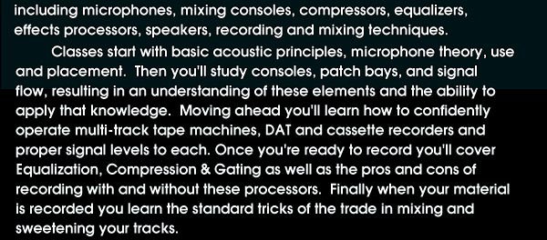 Classes start with basic acoustic principles, microphone theory, use and placement. Then you'll study consoles, patch bays, and signal flow, resulting in an understanding of these elements and the ability to apply that knowledge. Moving ahead you'll learn how to confidently operate multi-track tape machines, DAT and cassette recorders and proper signal levels to each. Once you're ready to record you'll cover equalization, compression & gating as well as the pros and cons of recording with and without these processors. Finally when your material is recorded you learn the standard tricks of the trade in mixing and sweetening your tracks.