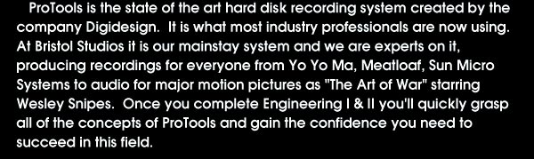 ProTools: ProTools is the state of the art Hard disk recording system created by the company Digidesign. It is what most industry professionals are now using. At Bristol Studios it is our mainstay system and we are experts on it, producing recordings for everyone from Yo Yo Ma, Meatloaf, Sun Micro Systems to audio for major motion pictures as 'The Art of War' starring Wesley Snipes. Once you complete Engineering 1 & 2 you'll quickly grasp all of the concepts of ProTools and gain the confidence you need to succeed in this field.