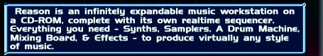 Reason is an infinitely expandable music workstation on a CD-ROM, complete with its own real time sequencer. Everything you need - Synths, Samplers, A Drum Machine, Mixing Board, & Effects- to produce virtually any style of music.