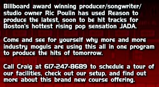 Billboard award winning producer/songwriter/studio owner Ric Poulin has used Reason to produce the latest, soon to be hit tracks for Boston's hottest rising pop sensation JADA. Come and see for yourself why more and more industry moguls are using this all in one program to produce the hits of tomorrow. Call Craig at 617-247-8689 to schedule a tour of our facilities, check out our setup, and find out more about this brand new course offering.