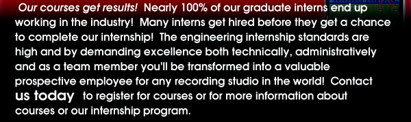Our Courses get results! Nearly 100% of our graduate interns end up working in the industry! many interns get hired before they a chance to complete our internship! The engineering internship standards are high and by demanding excellence both technically, administratively and as a team member you'll be transformed into a valuable prospective employee for any recording studio in the world! Contact Craig Burger to register for courses or for more information about courses or our internship program.