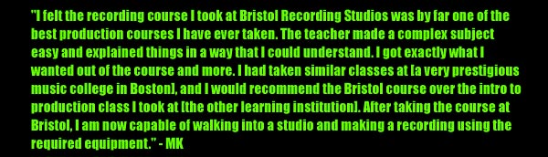 'I felt the recording course I took at Bristol recording Studios was by far one of the best production courses I have ever taken. The teacher made a complex subject easy and explained things in a way that I could understand. I got exactly what I wanted out of the course and more. I had taken similar classes at [a very prestigious music college in Boston], and I would recommend the Bristol course over the intro to production class I took at [the other learning institution]. After taking the course at Bristol, I am now capable of walking into a studio and making a recording using the required equipment.' -MK