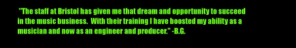 'The staff at Bristol has given me that dream and opportunity to succeed in the music business. With their training I have boosted my ability as a musician and now as an engineer and producer.' -BG