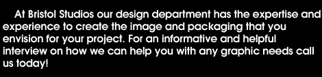 At Bristol Studios our design department has the expertise and experience to create the image and packaging that you envision for your project. For an informative and helpful interview on how we can help you with any graphic needs call Craig today at 617-247-8689