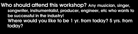 Who should attend this workshop? Any musician, singer, songwriter, instrumentalist, producer, engineer, etc who wants to be successful in the industry! Where would you like to be 1 yr. from today? 5yrs from today?