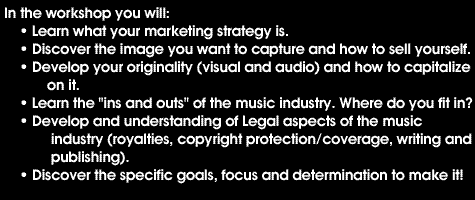 In the workshop you will: Learn what your marketing strategy is, Discover the image you want to capture and how to sell yourself, Develop your originality (visual and audio) and how to capitalize on it, Learn the 'ins and outs' of the music industry. Where do you fit in?, Develop an understanding of legal aspects of the music industry (royalties, copyright protection/coverage, writing and publishing)., Discover the specific goals, focus and determination to make it!