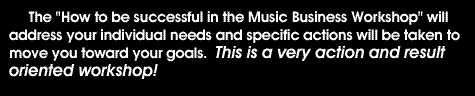 The 'How to be Successful in the Music Business Workshop' will address your individual needs and specific actions will be taken to move you towards your goals. This is a very action and result oriented workshop!