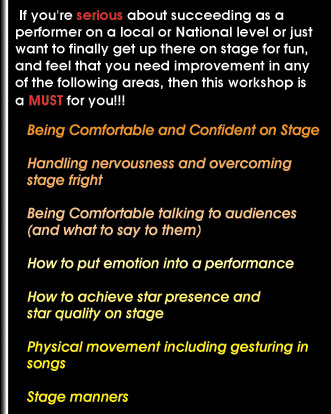 If you're serious about succeeding as a performer on a local or National level or just want to finally get up there on stage for fun, and feel that you need improvement in any of the following areas, then this workshop is a MUST for you!  �Being Comfortable & Confident on stage.  �Handling nervousness and overcoming stage fright.  �Being comfortable talking to audiences (and what to say to them. �How to put emotion into a performance.  �How to achieve star presence and star quality on stage.  �Physical movement including gesturing in songs.  �Stage manners.