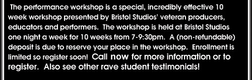 The performance workshop is a special, incredibly effective 10 week workshop presented by Bristol Studios' veteran preoducers, educators and performers. The workshop is held at Bristol Studios one night a week for 10 weeks from 7-9:30pm. A (non-refundable) deposit is due to reserve your place in the workshop. Enrollment is limited so register soon!  Call now for more information or to register. Also see other rave student testimonials!
