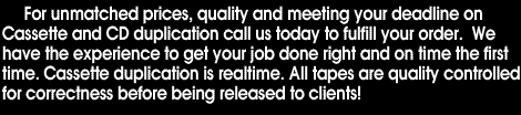 For unmatched prices, quality and meeting your deadline on Cassette and CD duplication call us today to fulfill your order. We have the experience to get your job done right and on time the first time. All tapes are quality controlled for correctness before being released to clients!