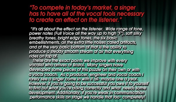 BRISTOL VOICE STUDIOS - Free Voice Consultation Free Voice Consultation 'To compete in today's market, a singer has to have all of the vocal tools necessary to create an effect on the listener.'  'It's all about the effect on the listener.  Wide range of tone, power notes (Full Voice all the way up to high 'F'), soft silky breathy tones, bright edgy tones, the six basic embellishments, all the extra little noises called artifacts, and at the very basic bottom of that is the ability to produce a steady smooth stream of air that everything rides on top of.    These are the exact points we improve with every vocalist who arrives at Bristol.  Many singers have developed some pieces of this puzzle on their own or with a vocal coach.  As a producer, engineer and vocal coach I rarely see a singer come in with it all- maybe one a year. However, if you're going to be successful you owe it to yourself to find out what you're doing correctly and what  needs some development. Additionally, if you're weak in communication performance skills on stage we handle that too - completely!