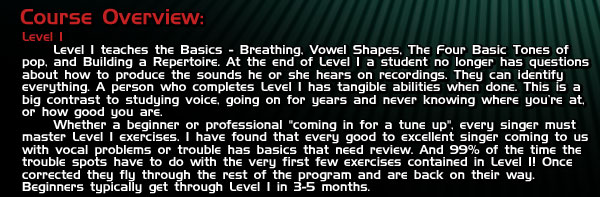 Course Overview: Level I teaches the Basics - Breathing, Vowel Shapes, The Four Basic Tones of pop, and Building a Repertoire. At the end of Level I a student no longer has questions about how to produce the sounds he or she hears on recordings. They can identify everything. A person who completes Level I has tangible abilities when done. This is a big contrast to studying voice, going on for years and never knowing where you're at, or how good you are.  Whether a beginner or professional 'coming in for a tune up', every singer must master Level I exercises. I have found that every good to excellent singer coming to us with vocal problems or trouble has basics that need review. And 99% of the time the trouble spots have to do with the very first few exercises contained in Level I! Once corrected they fly through the rest of the program and are back on their way. Beginners typically get through Level I in 3-5 months.